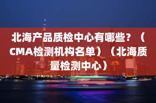 北海产品质检中心有哪些？（CMA检测机构名单）（北海质量检测中心）