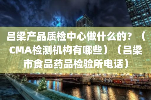 吕梁产品质检中心做什么的？（CMA检测机构有哪些）（吕梁市食品药品检验所电话）